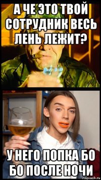 а че это твой сотрудник весь лень лежит? у него попка бо бо после ночи