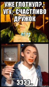 уже глотнул?,- угу,- счастливо дружок ээээ..