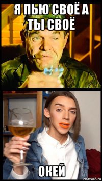 я пью своё а ты своё окей