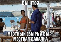 вы кто? местный ёбырь а вы?,- местная давалка