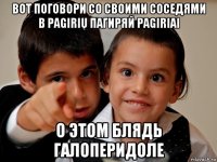 вот поговори со своими соседями в pagirių пагиряй pagiriai о этом блядь галоперидоле