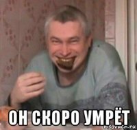  он скоро умрёт