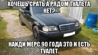хочешь срать а рядом туалета нет? наиди мерс 90 года это и есть туалет