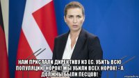  нам прислали директиву из ес. убить всю популяцию норок! мы убили всех норок! - а должны были песцов!