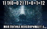1) 1х0=0 2) 11+0+1=12 моя логика неоспорима!!! :)