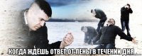  когда ждёшь ответ от лены в течении дня