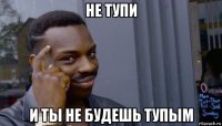 не тупи и ты не будешь тупым