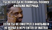 ты не когда не поймешь локику фильма матрица. если ты не смотрел 3 фильма и не играл в игру enter of matrix