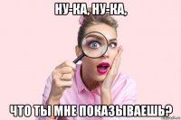 ну-ка, ну-ка, что ты мне показываешь?