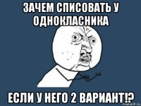 зачем списовать у однокласника если у него 2 вариант!?