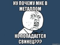 ну почему мне в металлом не попадается свинец???