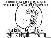 хочеться дружити з людьми, які тупіші ніж я та з тупими як я також! а мені попадаються одні розумники блін!