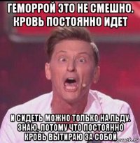 геморрой это не смешно. кровь постоянно идет и сидеть можно только на льду. знаю, потому что постоянно кровь вытираю за собой