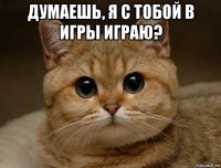 думаешь, я с тобой в игры играю? 
