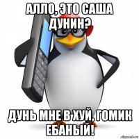 алло, это саша дунин? дунь мне в хуй, гомик ебаный!