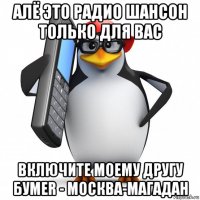 алё это радио шансон только для вас включите моему другу бумеr - москва-магадан