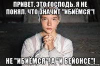 привет, это господь. я не понял. что значит "ибиёмся"! не "ибиёмся"! а "и бейонсе"!