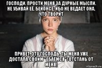 господи. прости меня за дурные мысли. не убивай её, бейонсе. ибо не ведает она, что творит привет, это господь. ты меня уже достала своим "ебаёмся"! отстань от меня!