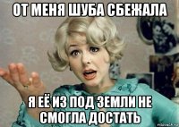 от меня шуба сбежала я её из под земли не смогла достать
