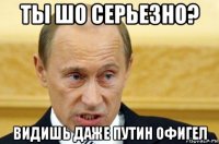 ты шо серьезно? видишь даже путин офигел