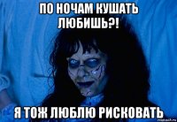 по ночам кушать любишь?! я тож люблю рисковать