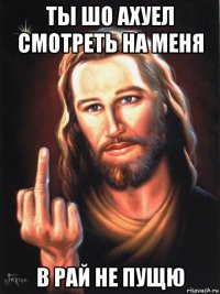 ты шо ахуел смотреть на меня в рай не пущю