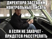 директора заставим контрольные писать а если не захочет - придется расстрелять