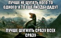 лучше не шугать кого-то одного. а то ещё пизды дадут лучше шугнуть сразу всех сразу