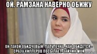 ой. рамзана наверно обижу он такой обидчевый. лапулечка. как обидется - сразу киллеров посылает. зайчик мой