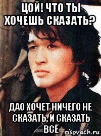 цой! что ты хочешь сказать? дао хочет ничего не сказать, и сказать всё