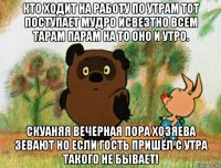 кто ходит на работу по утрам тот поступает мудро исвезтно всем тарам парам на то оно и утро. скуаняя вечерная пора хозяева зевают но если гость пришёл с утра такого не бывает!