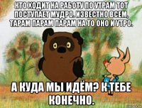 кто ходит на работу по утрам тот поступает мудро. известно всем, тарам парам парам на то оно и утро. а куда мы идём? к тебе конечно.