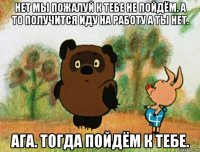 нет мы пожалуй к тебе не пойдём. а то получится иду на работу а ты нет. ага. тогда пойдём к тебе.