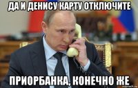 да и денису карту отключите приорбанка, конечно же