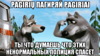 pagirių пагиряй pagiriai ты что думаешь что этих ненормальных полиция спасет