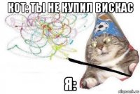 кот: ты не купил вискас я: