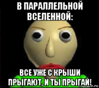 в параллельной вселенной: все уже с крыши прыгают, и ты прыгай!