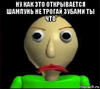 ну как это открывается шампунь не трогай зубами ты что 