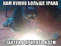 нам нужно больше урана завтра в припять идём
