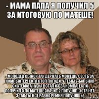 - мама папа я получил 5 за итоговую по матеше! - молодец сынок так держать можешь сесть за компьютер! хотя стоп погоди, у тебя 12-бальная система! а ну-ка встал из-за компа! если получил 5 по матеше значит 2 получил! хотя нет 3 так ты всё равно ремня получишь!