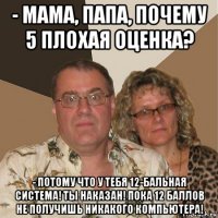 - мама, папа, почему 5 плохая оценка? - потому что у тебя 12-бальная система! ты наказан! пока 12 баллов не получишь никакого компьютера!