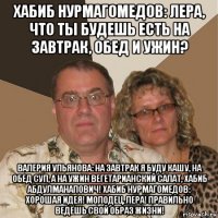 хабиб нурмагомедов: лера, что ты будешь есть на завтрак, обед и ужин? валерия ульянова: на завтрак я буду кашу, на обед суп, а на ужин вегетарианский салат, хабиб абдулманапович! хабиб нурмагомедов: хорошая идея! молодец, лера! правильно ведёшь свой образ жизни!