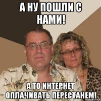 а ну пошли с нами! а то интернет оплачивать перестанем!