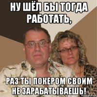 ну шёл бы тогда работать, раз ты покером своим не зарабатываешь!