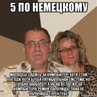 5 по немецкому молодец! садись за компьютер! хотя стой, погоди, хотя у тебя пятибалльная система, но только наоборот! а ну-ка встал из-за компьютера! ремня получишь! пока не получишь 1 хрен тебе!