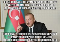 фонд алиева по всему миру,купит всех,кто за правду.сотнями информ каналов,целыми днями трещат,о правде азеров,и лжи армян. если надо я куплю всю россию всю европу и в придачу,пол африки,у меня средств много,я уже купил украину.(с)господин алиев