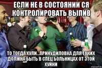 если не в состоянии ся контролировать выпив то тогда хули...принудиловка для таких должна быть в спец больницах от этой хуйни