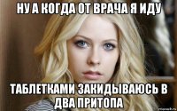 ну а когда от врача я иду таблетками закидываюсь в два притопа