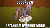 ээээйоууу организм буяянит моой