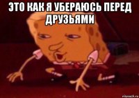 это как я убераюсь перед друзьями 